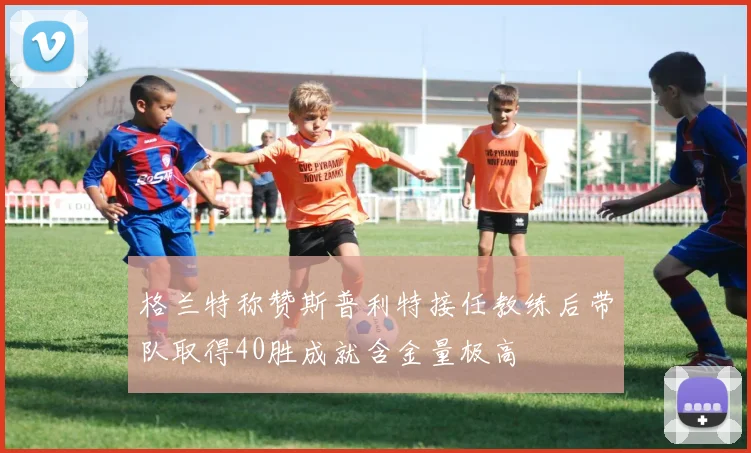 格兰特称赞斯普利特接任教练后带队取得40胜成就含金量极高