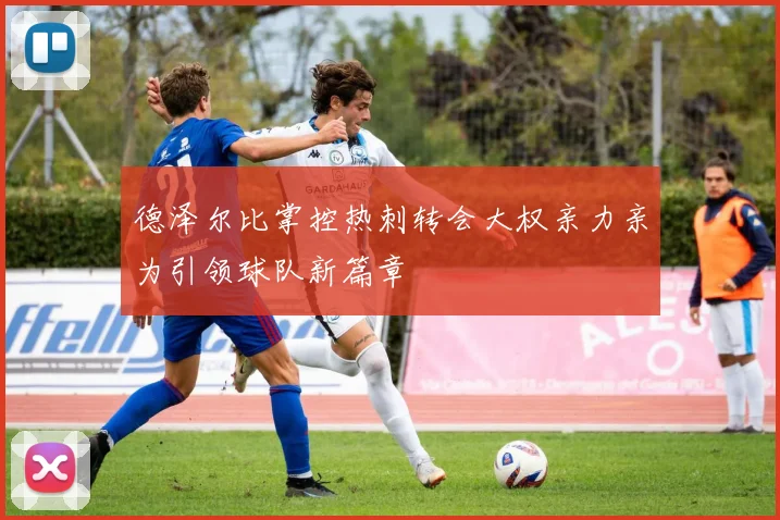 德泽尔比掌控热刺转会大权亲力亲为引领球队新篇章