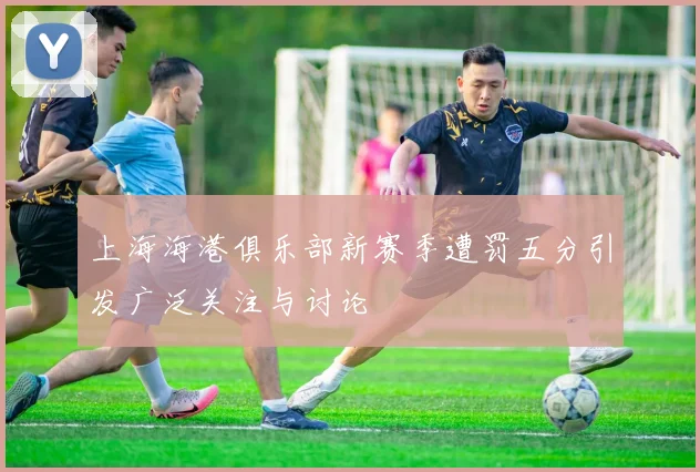 上海海港俱乐部新赛季遭罚五分引发广泛关注与讨论