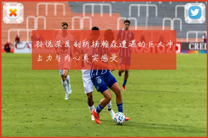 孙悦深度剖析杨瀚森遭遇的巨大冲击力与内心真实感受
