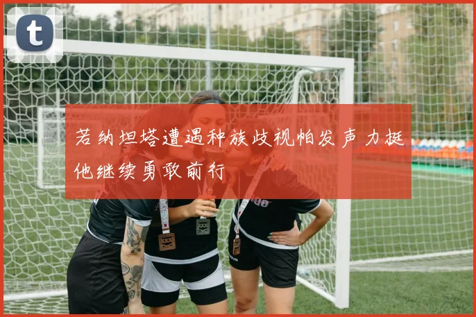 若纳坦塔遭遇种族歧视帕发声力挺他继续勇敢前行