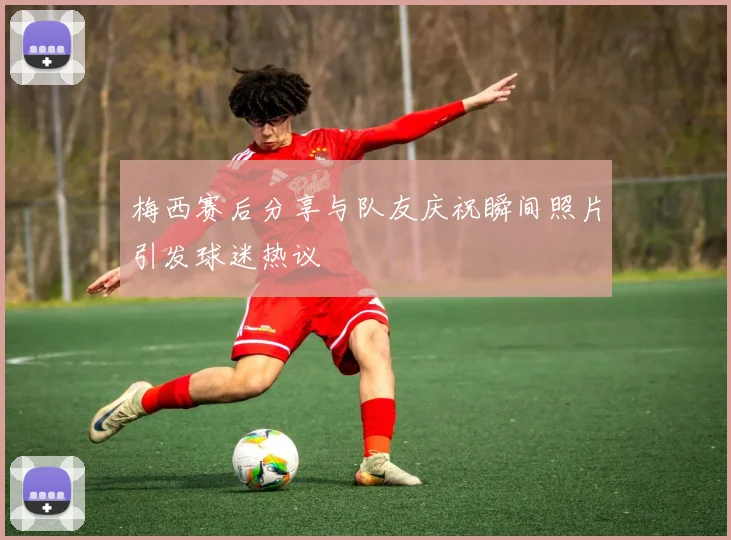 梅西赛后分享与队友庆祝瞬间照片引发球迷热议