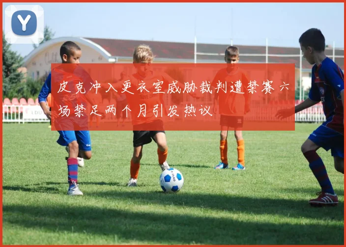 皮克冲入更衣室威胁裁判遭禁赛六场禁足两个月引发热议