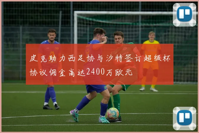 皮克助力西足协与沙特签订超级杯协议佣金高达2400万欧元
