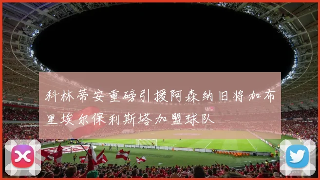 科林蒂安重磅引援阿森纳旧将加布里埃尔保利斯塔加盟球队