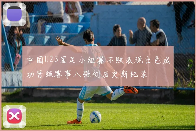 中国U23国足小组赛不败表现出色成功晋级赛事八强创历史新纪录