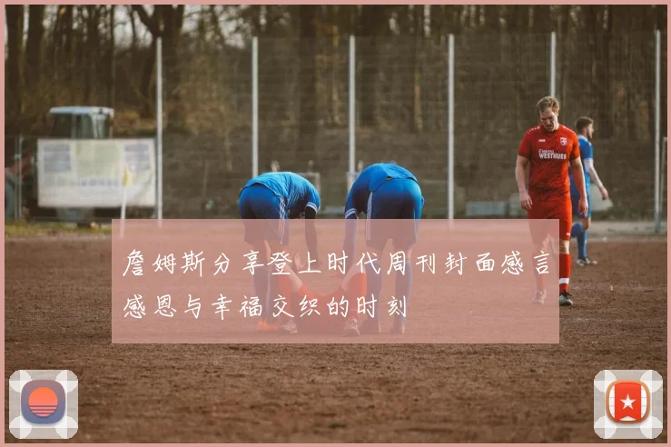 詹姆斯分享登上时代周刊封面感言感恩与幸福交织的时刻