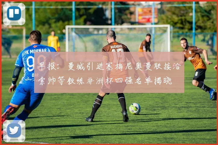 早报：曼城引进塞梅尼奥曼联接洽索帅等教练非洲杯四强名单揭晓