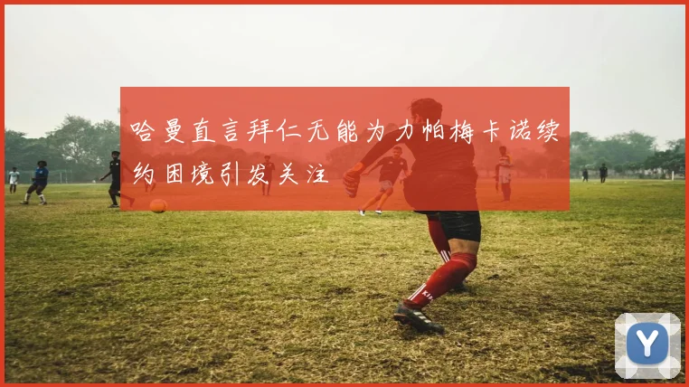 哈曼直言拜仁无能为力帕梅卡诺续约困境引发关注