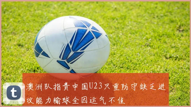 澳洲队指责中国U23只重防守缺乏进攻能力输球全因运气不佳