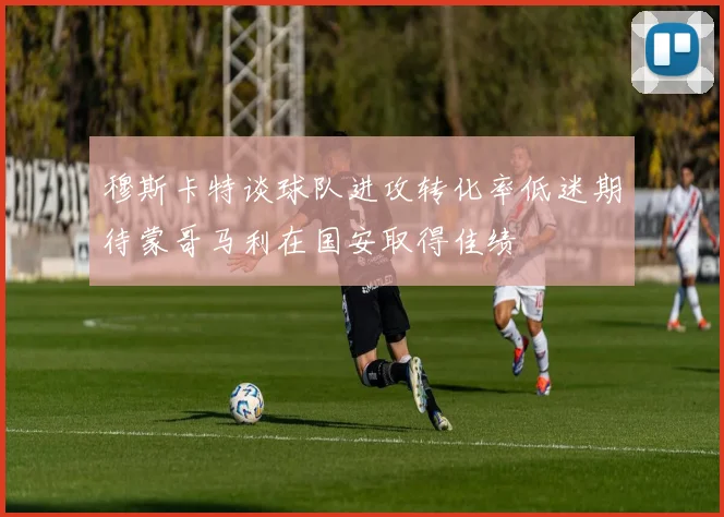 穆斯卡特谈球队进攻转化率低迷期待蒙哥马利在国安取得佳绩