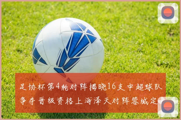 足协杯第4轮对阵揭晓16支中超球队争夺晋级资格上海泽天对阵蓉城定于6月20日19时30分