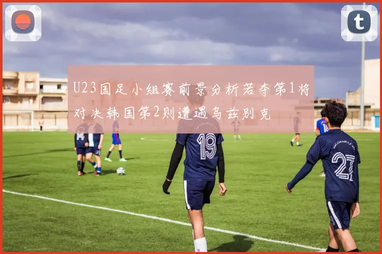 U23国足小组赛前景分析若夺第1将对决韩国第2则遭遇乌兹别克