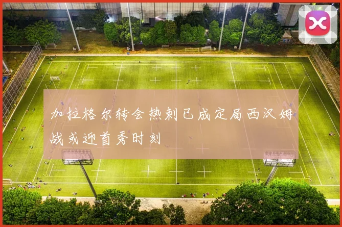 加拉格尔转会热刺已成定局西汉姆战或迎首秀时刻