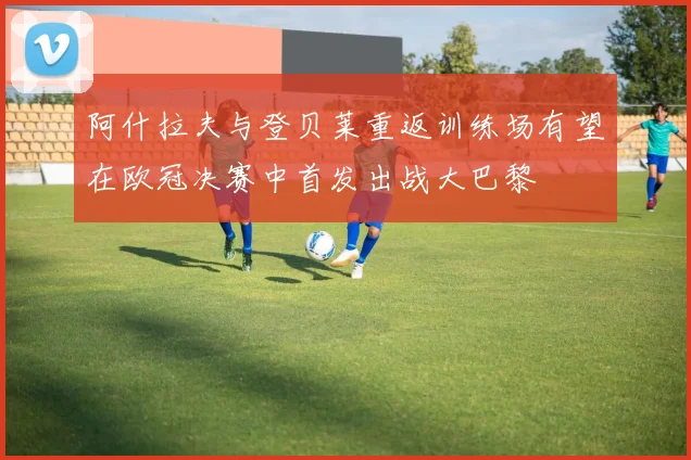 阿什拉夫与登贝莱重返训练场有望在欧冠决赛中首发出战大巴黎