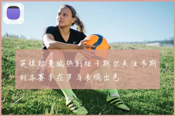 英媒称曼城热刺纽卡斯尔关注韦斯利本赛季在罗马表现出色