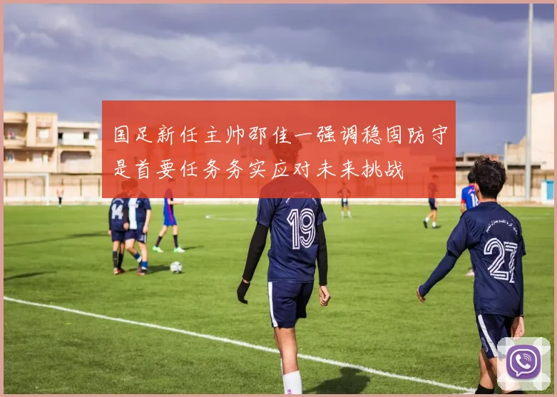 国足新任主帅邵佳一强调稳固防守是首要任务务实应对未来挑战