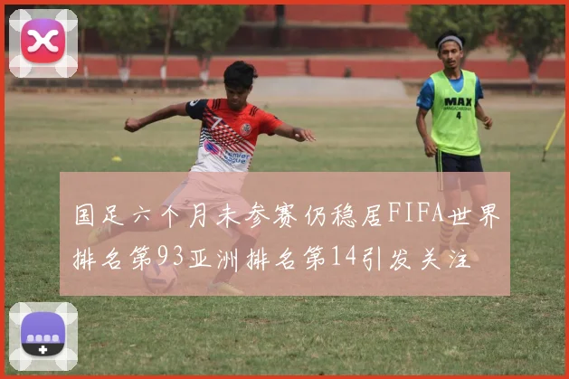 国足六个月未参赛仍稳居FIFA世界排名第93亚洲排名第14引发关注