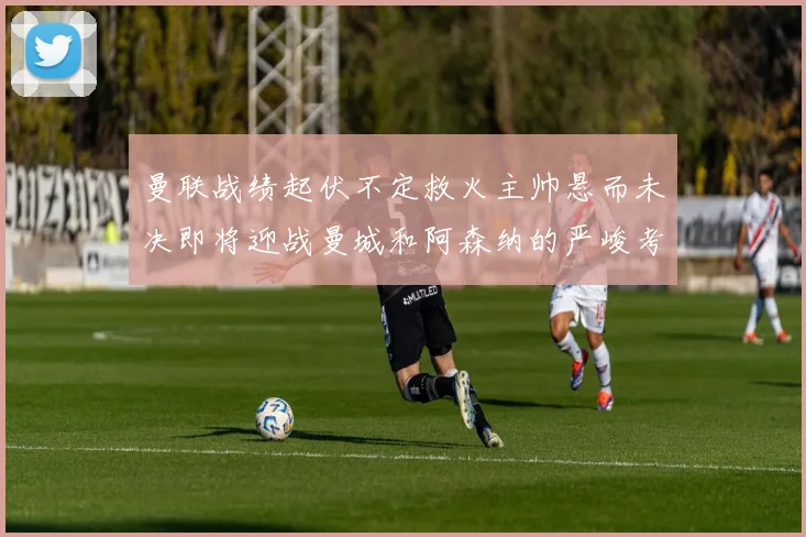 曼联战绩起伏不定救火主帅悬而未决即将迎战曼城和阿森纳的严峻考验