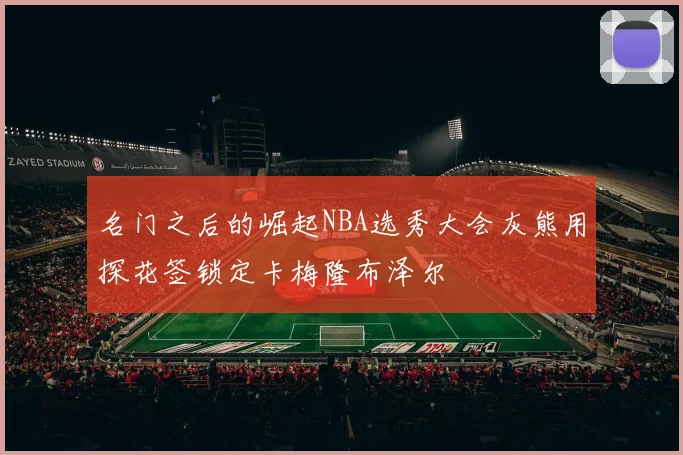 名门之后的崛起NBA选秀大会灰熊用探花签锁定卡梅隆布泽尔