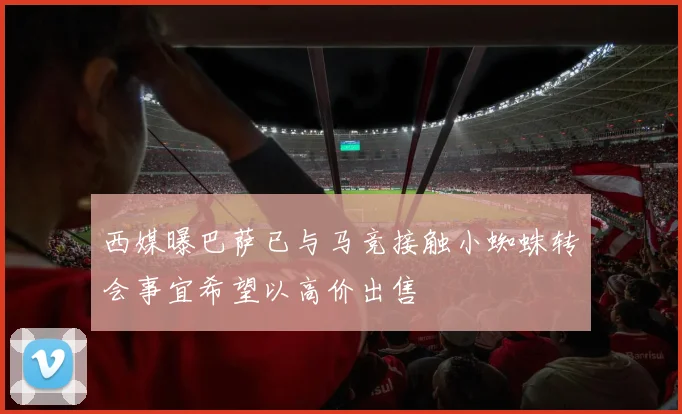 西媒曝巴萨已与马竞接触小蜘蛛转会事宜希望以高价出售