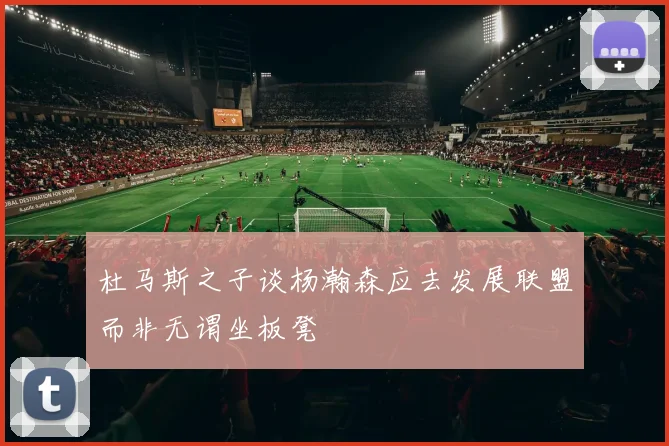 杜马斯之子谈杨瀚森应去发展联盟而非无谓坐板凳